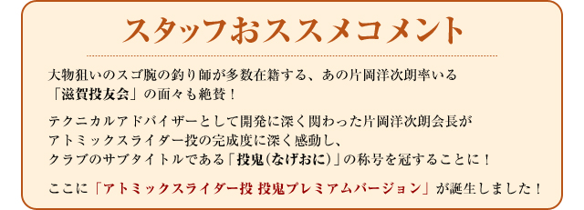 スタッフおススメコメント　大物狙いのスゴ腕の釣り師が多数在籍する、あの片岡洋次朗率いる「滋賀投友会」の面々も絶賛！テクニカルアドバイザーとして開発に深く関わった片岡洋次朗会長がアトミックスライダー投の完成度に深く感動し、クラブのサブタイトルである「投鬼（なげおに）」の称号を冠することに！ここに「アトミックスライダー投　投鬼プレミアムバージョン」が誕生しました！