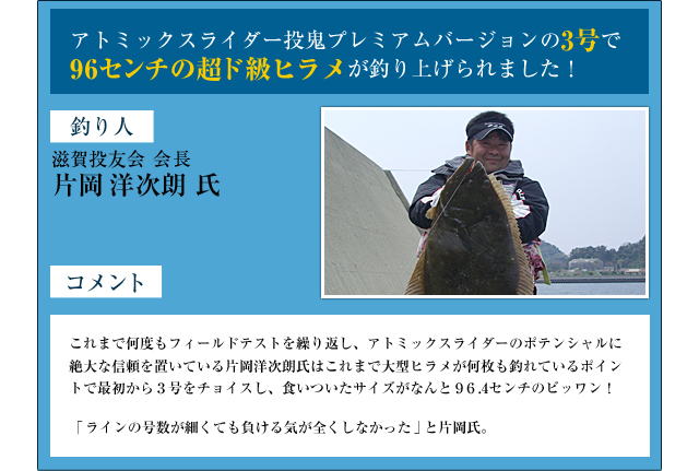 アトミックスライダー投鬼プレミアムバージョンの3号で96センチの超ド級ヒラメが釣り上げられました！　釣り人：滋賀投友会　会長　片洋次朗氏　コメント：これまで何度もフィールドテストを繰り返し、アトミックスライダーのポテンシャルに絶大な信頼を置いている片岡洋次郎氏はこれまで大型ヒラメが何枚も釣れているポイントで最初から３号をチョイスし、食いついたサイズがなんと９６.4センチのビッワン！ラインの号数が細くても負ける気が全くしなかったと片岡氏。