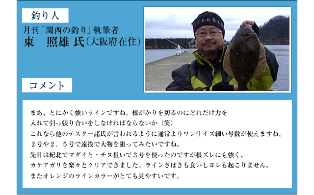 釣り人：月刊「関西の釣り」執筆者　東　照雄　氏（大阪府在住）　コメント：まあ、とにかく強いラインですね。根がかりを切るのにどれだけ力を入れて引っ張り合いをしなければならないか（笑）これなら他のテスター諸氏が言われるように通常よりワンサイズ細い号数が使えますね。２号や２．５号で遠投で大物を狙ってみたいですね。先日は紀北でマダイと・チヌ狙いで３号を使ったのですが根ズレにも強く、カケアガリを楽々とクリアできました。ラインさばきも良いしヨレも起こりません。またオレンジのラインカラーがとても見やすいです。