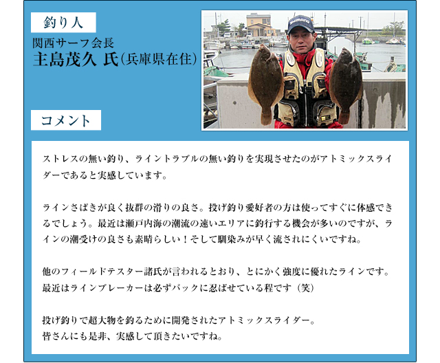 釣り人：関西サーフ会長　主島茂久　氏（兵庫県在住）　コメント：ストレスの無い釣り、ライントラブルの無い釣りを実現させたのがアトミックスライダーであると実感しています。ラインさばきが良く抜群の滑りの良さ。投げ釣り愛好者の方は使ってすぐに体感できるでしょう。最近は瀬戸内海の潮流の速いエリアに釣行する機会が多いのですが、ラインの潮受けの良さも素晴らしい！そして馴染みが早く流されにくいですね。他のフィールドテスター諸氏が言われるとおり、とにかく強度に優れたラインです。最近はラインブレーカーは必ずバックに忍ばせている程です（笑）投げ釣りで超大物を釣るために開発されたアトミックスライダー。皆さんにも是非、実感して頂きたいですね。