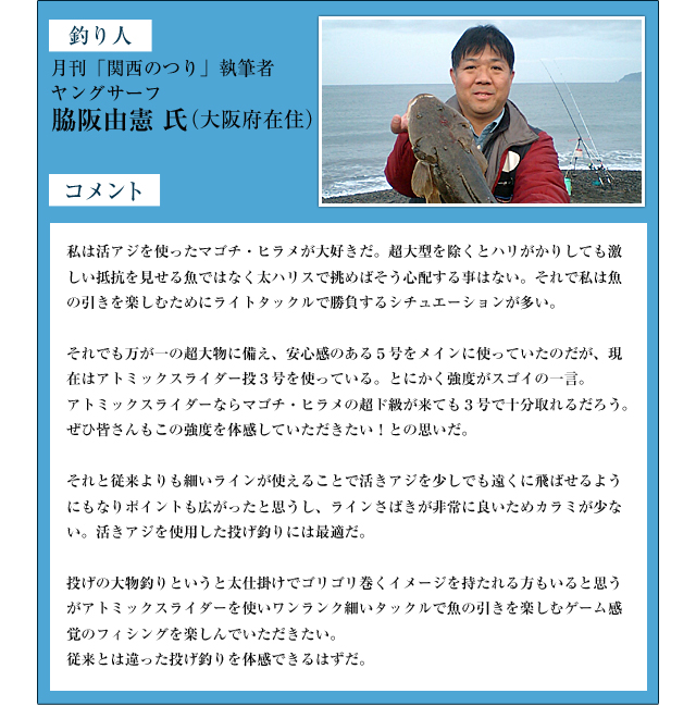 釣り人：月刊「関西のつり」執筆者　ヤングサーフ　脇阪由憲　氏（大阪府在住）　コメント：私は活アジを使ったマゴチ・ヒラメが大好きだ。超大型を除くとハリがかりしても激しい抵抗を見せる魚ではなく太ハリスで挑めばそう心配する事はない。それで私は魚の引きを楽しむためにライトタックルで勝負するシチュエーションが多い。それでも万が一の超大物に備え、安心感のある５号をメインに使っていたのだが、現在はアトミックスライダー投３号を使っている。とにかく強度がスゴイの一言。アトミックスライダーならマゴチ・ヒラメの超ド級が来ても３号で十分取れるだろう。ぜひ皆さんもこの強度を体感していただきたい！との思いだ。それと従来よりも細いラインが使えることで活きアジを少しでも遠くに飛ばせるようにもなりポイントも広がったと思うし、ラインさばきが非常に良いためカラミが少ない。活きアジを使用した投げ釣りには最適だ。 投げの大物釣りというと太仕掛けでゴリゴリ巻くイメージを持たれる方もいると思うがアトミックスライダーを使いワンランク細いタックルで魚の引きを楽しむゲーム感覚のフィシングを楽しんでいただきたい。従来とは違った投げ釣りを体感できるはずだ。