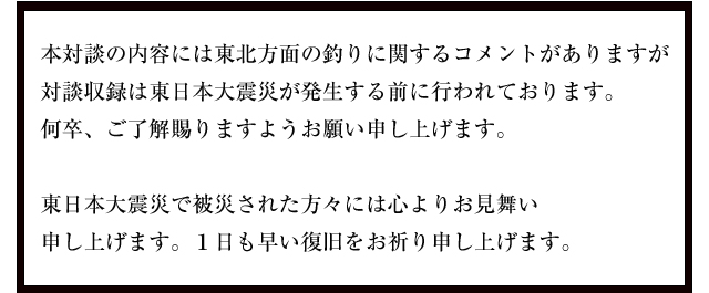 本対談の内容には東北方面の釣りに関するコメントがありますが対談収録は東日本大震災が発生する前に行われております。何卒、ご了解賜りますようお願い申し上げます。東日本大震災で被災された方々には心よりお見舞い申し上げます。１日も早い復旧をお祈り申し上げます。