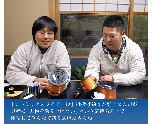 「アトミックスライダー投」は投げ釣りが好きな人間が純粋に「大物を釣り上げたい」という気持ちの下で団結してみんなで造りあげたもんね。