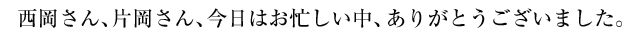 西岡さん、片岡さん、今日はお忙しい中、ありがとうございました。